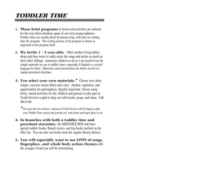 TODDLER TIME

1. These brief programs of stories and activities are tailored
    for the very short attention spans of our very young audience.
    Toddler times are usually about 20 minutes long, with time for visiting
    after the program. The visiting portion of the program is almost as
    important as the program itself.

2. We invite 1 - 3 year-olds. Often mothers bring babies
    along and they seem to really enjoy the songs and action as much as
    their older siblings. Sometimes children as old as 4 can benefit from the
    simple materials we use in toddler times, especially if English is a second
    language for them. Otherwise most preschoolers are better served in a
    regular preschool storytime.

3. You select your own materials.* Choose very short,
   simple, concrete stories filled with color, rhythm, repetition, and
   opportunities for participation. Equally important, choose many
   lively, varied activities for the children and parents to take part in.
   Youth Services is glad to help out with books, props, and ideas. Call
   384-3150.

    *For your first few sessions, someone at Youth Services will be happy to plan
      your Toddler Time session and provide you with books and finger plays to use.

4. In branches with both a toddler time and
   preschool storytime, the RESOURCE BOX will have
   special toddler books, flannel stories, and big books marked on the
   titles list. You can also use books from the regular library shelves.

5. You will especially want to use LOTS of songs,
   fingerplays, and whole body action rhymes with
   the younger crowd you will be entertaining.
 