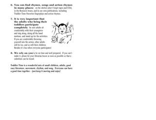 6. You can find rhymes, songs and action rhymes
   in many places: on the shelves (don’t forget tapes and CDs),
   in the Resource boxes, and in our own publications, including
   Toddler Time Favorites fingerplays and action rhymes.

7. It is very important that
   the adults who bring their
   toddlers participate
   completely: be sure adults sit
   comfortably with their youngsters
   and sing along, doing all the hand
   motions, and stand up for the activities.
   If you are comfortable throwing
   yourself into the action, other adults
   will be too, and so will their children.
   Besides it’s fun when everyone participates!

8. We rely on you to be on time and well prepared. If you can’t
   make it, please let your librarian know as soon as possible so that a
   substitute can be found.

Toddler Time is a wonderful mix of small children, adults, good
easy literature, movement, rhythm, and song. Everyone can have
a good time together — just keep it moving and enjoy!
 