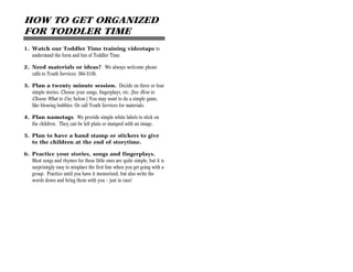 HOW TO GET ORGANIZED
FOR TODDLER TIME
1. Watch our Toddler Time training videotape to
   understand the form and fun of Toddler Time.

2. Need materials or ideas? We always welcome phone
   calls to Youth Services: 384-3150.

3. Plan a twenty minute session. Decide on three or four
   simple stories. Choose your songs, fingerplays, etc. (See How to
   Choose What to Use, below.) You may want to do a simple game,
   like blowing bubbles. Or call Youth Services for materials.

4. Plan nametags. We provide simple white labels to stick on
   the children. They can be left plain or stamped with an image.

5. Plan to have a hand stamp or stickers to give
   to the children at the end of storytime.

6. Practice your stories, songs and fingerplays.
   Most songs and rhymes for these little ones are quite simple, but it is
   surprisingly easy to misplace the first line when you get going with a
   group. Practice until you have it memorized, but also write the
   words down and bring them with you — just in case!
 