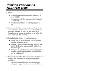 HOW TO PERFORM A
TODDLER TIME
1. Set up:
     • Put nametags near the story room entrance for parents to fill
       out for their kids.
     • Put board books on the floor for early arrivals to look at until
       it’s time to start.
     • Put soft music on CD player. Sit and visit quietly with the
       kids.

2. Nametags: As the children arrive, you will enjoy talking with them
   and their caretakers. Write out a nametag for each and put them on
   the children (sometimes you have to put them on their backs!)
   Then when you sing or say an opening rhyme you can include their
   names and welcome them personally.

3. Before Beginning: Explain a few guidelines to parents:
     • Toddlers might not always sit to listen. That’s okay, I’ll hold
       things high so that others can see.
     • Please take a fussing child out of the room to calm down. It’s
       perfectly all right to take children out quietly and then bring
       them back in again.
     • I hope you’ll feel comfortable joining in our songs and rhymes.
       Please turn off your cell phones and save adult conversation
       until our program is over.

4. Standard opening routine (Latecomers create less of a disturbance
   when you begin with three to five opening rhymes, songs and
   fingerplays.)
         Open with I’m Glad that You Are Here My Friend or any
         other greeting song or rhyme that incorporates the children’s
 
