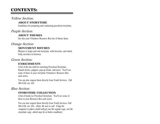 CONTENTS:

Yellow Section:
    ABOUT STORYTIME
    Guidelines for preparing and conducting preschool storytime.

Purple Section:
    ABOUT THEMES
    See also your Volunteer Resource Box lots of theme ideas.

Orange Section:
    MOVEMENT RHYMES
    Rhymes to begin and end storytime, with favorites, and whole
    body stretches in between.

Green Section:
    ENRICHMENTS
    A list of the fun stuff for enriching Preschool Storytime:
    flannel stories, puppets, pop-up books, and more. You’ll see
    some of these in your storytime Volunteers’ Resource Box
    each series.
    You can also request them directly from Youth Services. Call
    384-3150, ext. 255.

Blue Section:
    STORYTIME COLLECTION
    A list of books for Preschool Storytime. You’ll see some of
    these in your Resource Box each series.
    You can also request them directly from Youth Services. Call
    384-3150, ext. 255. (Note: Be sure to call. Using the
    computer to place a hold will get you the regular copy, not the
    storytime copy, which may be in better condition.)
 