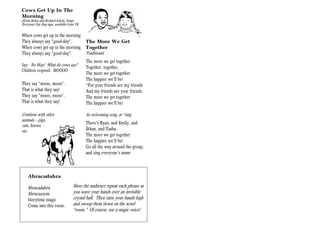 Cows Get Up In The
Morning
(From Helen and Richard Scholz, Songs
Everyone Can Sing tape, available from YS)

When cows get up in the morning
They always say “good-day”.                  The More We Get
When cows get up in the morning              Together
They always say “good-day”.                  Traditional
                                             The more we get together
Say: No Way! What do cows say?
                                             Together, together,
Children respond: MOOOO
                                             The more we get together
                                             The happier we’ll be!
They say “mooo, mooo”.                       *For your friends are my friends
That is what they say!                       And my friends are your friends.
They say “mooo, mooo”.                       The more we get together
That is what they say!                       The happier we’ll be!

Continue with other                          As welcoming song, at *sing
animals — pigs,
                                             There’s Ryan, and Emily, and
cats, horses,
etc.                                         Ethan, and Tasha.
                                             The more we get together
                                             The happier we’ll be!
                                             Go all the way around the group,
                                             and sing everyone’s name



    Abracadabra

    Abracadabra                       Have the audience repeat each phrase as
    Abracazoom                        you wave your hands over an invisible
    Storytime magic                   crystal ball. Then raise your hands high
    Come into this room.              and swoop them down on the word
                                      “room.” Of course, use a magic voice!
 
