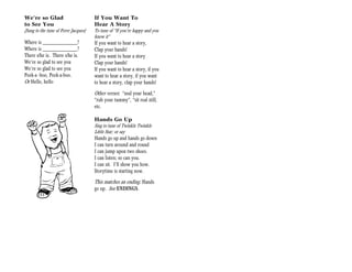 We’re so Glad                         If You Want To
to See You                            Hear A Story
(Sung to the tune of Frere Jacques)   To tune of “If you’re happy and you
                                      know it”
Where is _____________?               If you want to hear a story,
Where is _____________?               Clap your hands!
There s/he is. There s/he is.         If you want to hear a story
We’re so glad to see you              Clap your hands!
We’re so glad to see you              If you want to hear a story, if you
Peek-a -boo, Peek-a-boo.              want to hear a story, if you want
Or Hello, hello                       to hear a story, clap your hands!

                                      Other verses: “nod your head,”
                                      “rub your tummy”, “sit real still,
                                      etc.

                                      Hands Go Up
                                      Sing to tune of Twinkle Twinkle
                                      Little Star; or say
                                      Hands go up and hands go down
                                      I can turn around and round
                                      I can jump upon two shoes.
                                      I can listen; so can you.
                                      I can sit. I’ll show you how.
                                      Storytime is starting now.

                                      This matches an ending: Hands
                                      go up. See ENDINGS.
 