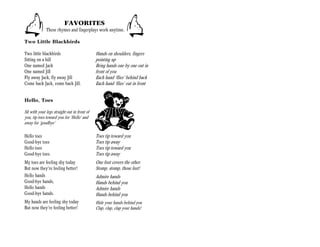 FAVORITES
              These rhymes and fingerplays work anytime.

Two Little Blackbirds

Two little blackbirds                         Hands on shoulders, fingers
Sitting on a hill                             pointing up
One named Jack                                Bring hands one by one out in
One named Jill                                front of you
Fly away Jack, fly away Jill                  Each hand ‘flies’ behind back
Come back Jack, come back Jill.               Each hand ‘flies’ out in front


Hello, Toes

Sit with your legs straight out in front of
you, tip toes toward you for ‘Hello’ and
away for ‘goodbye’

Hello toes                                    Toes tip toward you
Good-bye toes                                 Toes tip away
Hello toes                                    Toes tip toward you
Good-bye toes.                                Toes tip away
My toes are feeling shy today                 One foot covers the other.
But now they’re feeling better!               Stomp, stomp, those feet!
Hello hands                                   Admire hands
Good-bye hands,                               Hands behind you
Hello hands                                   Admire hands
Good-bye hands.                               Hands behind you
My hands are feeling shy today                Hide your hands behind you
But now they’re feeling better!               Clap, clap, clap your hands!
 