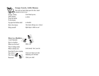 Creepy Crawly, Little Mousey
             Start with one hand sitting upon the other, hands
             extended in front of you.
Creepy, crawly                   Crawl hand up arm…
Little mousey                    to elbow
From the barnie
To the housie.
Up upon the kitchen shelf        to shoulder.
Here’s the cheese:               Turn head, offering ear as ‘cheese’,
Help yourself!                   Right fingers ‘nibble on ear!




Here is a Beehive
A quiet fingerplay
Here is a beehive
Where are the bees?              Make a fist
They’re hiding inside
Where nobody sees.               Look intently “into” your fist
Soon they’ll come creeping
Out of the hive:                 Count your fingers out wide,
One, two, three, four, five      displaying your full hand

Buzzzzzzz!                       Tickle your child.
 