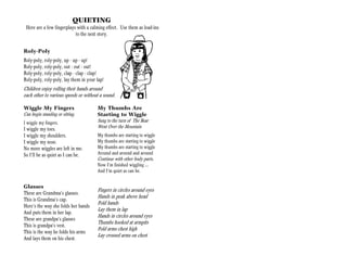 QUIETING
 Here are a few fingerplays with a calming effect. Use them as lead-ins
                           to the next story.


Roly-Poly
Roly-poly, roly-poly, up - up - up!
Roly-poly, roly-poly, out - out - out!
Roly-poly, roly-poly, clap - clap - clap!
Roly-poly, roly-poly, lay them in your lap!
Children enjoy rolling their hands around
each other to various speeds or without a sound.

Wiggle My Fingers                      My Thumbs Are
Can begin standing or sitting.         Starting to Wiggle
I wiggle my fingers.                   Sung to the turn of The Bear
                                       Went Over the Mountain
I wiggle my toes.
I wiggle my shoulders.                 My thumbs are starting to wiggle
I wiggle my nose.                      My thumbs are starting to wiggle
No more wiggles are left in me.        My thumbs are starting to wiggle
So I’ll be as quiet as I can be.       Around and around and around
                                       Continue with other body parts.
                                       Now I’m finished wiggling …
                                       And I’m quiet as can be.


Glasses
                                       Fingers in circles around eyes
These are Grandma’s glasses.
                                       Hands in peak above head
This is Grandma’s cap.
                                       Fold hands
Here’s the way she folds her hands
                                       Lay them in lap
And puts them in her lap.
                                       Hands in circles around eyes
These are grandpa’s glasses
                                       Thumbs hooked at armpits
This is grandpa’s vest.
                                       Fold arms chest high
This is the way he folds his arms
                                       Lay crossed arms on chest
And lays them on his chest.
 