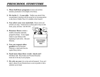 PRESCHOOL STORYTIME

1. These half-hour programs of stories and activities
   introduce preschoolers to the delights of the library.

2. We invite 3 - 5 year-olds. Toddlers may attend if they
   can participate in harmony with the group but we encourage parents
   to take them to Toddler Time if it’s available at their branch.)

3. You select your own materials. Choose stories and
   activities you enjoy. Youth Services is always glad to help out with
   books, props, and ideas. Call 384-3150.

4. Resource Boxes contain a
    wealth of storytime materials,
    grouped by theme. A new supply
    rotates to your library at the
    beginning of each series. Ask your
    librarian.

5. You can request other
   goodies from the Storytime
   Collection, or take books from the
   regular library shelves.

6. Need more than three weeks’ check-out?
   Tell library staff. They’ll make your Preschool Storytime
   books due on the day of your program.

7. We rely on you to be on time and well prepared. If you can’t
   make it, please let your librarian know as soon as possible so that a
   substitute can be found.
 