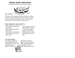 WHOLE BODY STRETCHES
          In the middle of storytime, kids need to get up and move.




Ten Fat Peas
Ten fat peas in a pea pod pressed, (Make fists and bump them together)
One grew, two grew, so did all the rest. (Raise 1 finger, then 2, then all)
They grew and grew and they would not stop, (Stretch up really tall)
Until one day, the pod went POP! (Smack hands together!)


Head, Shoulders, Knees and Toes
Sing to tune of “There is a tavern in the town”, or say.
  Head, shoulders, knees and toes                          Point to each part of your body
  Knees and toes.                                          with both hands as you sing.
  Head, shoulders, knees and toes,                         It’s fun to start at a slow- to-
  Knees and toes.                                          regular pace, then speed up
  Eyes and ears and mouth and nose.                        through another verse or two,
  Head, shoulders knees and toes,                          each one faster than the time
  Knees and toes.                                          before.


Two little apples
Way up high in an apple tree                        Stretch arms up over head
Two little apples smiled at me                      Make fists, turn them toward you
I shook that tree as hard as I could                Shake ‘trunk’ hard with hands
Down fell the apples                                Drop hands down to floor
Mmmm, they were good!                               Take a bite and rub your tummy.
 