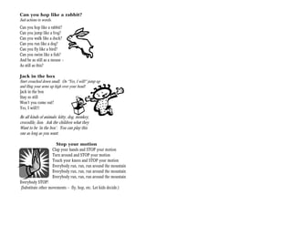 Can you hop like a rabbit?
Suit actions to words.
Can you hop like a rabbit?
Can you jump like a frog?
Can you walk like a duck?
Can you run like a dog?
Can you fly like a bird?
Can you swim like a fish?
And be as still as a mouse —
As still as this?

Jack in the box
Start crouched down small. On “Yes, I will!” jump up
and fling your arms up high over your head!
Jack in the box
Stay so still
Won’t you come out?
Yes, I will!!!

Be all kinds of animals: kitty, dog, monkey,
crocodile, lion. Ask the children what they
Want to be ‘in the box’. You can play this
one as long as you want.

                       Stop your motion
                     Clap your hands and STOP your motion
                     Turn around and STOP your motion
                     Touch your knees and STOP your motion
                     Everybody run, run, run around the mountain
                     Everybody run, run, run around the mountain
                     Everybody run, run, run around the mountain
Everybody STOP!
(Substitute other movements -- fly, hop, etc. Let kids decide.)
 