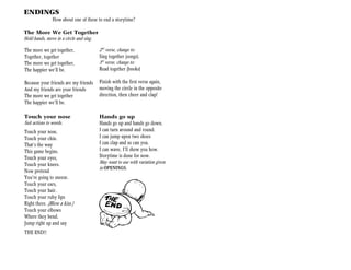 ENDINGS
               How about one of these to end a storytime?

The More We Get Together
Hold hands, move in a circle and sing.

The more we get together,                2nd verse, change to:
Together, together                       Sing together (songs).
The more we get together,                3rd verse, change to:
The happier we’ll be.                    Read together (books)

Because your friends are my friends      Finish with the first verse again,
And my friends are your friends          moving the circle in the opposite
The more we get together                 direction, then cheer and clap!
The happier we’ll be.

Touch your nose                          Hands go up
Suit actions to words.                   Hands go up and hands go down.
Touch your nose,                         I can turn around and round.
Touch your chin.                         I can jump upon two shoes
That’s the way                           I can clap and so can you.
This game begins.                        I can wave, I’ll show you how.
Touch your eyes,                         Storytime is done for now.
Touch your knees.                        May want to use with variation given
                                         in OPENINGS.
Now pretend
You’re going to sneeze.
Touch your ears,
Touch your hair.
Touch your ruby lips
Right there. (Blow a kiss.)
Touch your elbows
Where they bend.
Jump right up and say
THE END!!
 