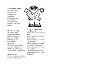 Tickle the Clouds
Suit actions to words.
Tickle the clouds.
Tickle your toes.
Turn around
And tickle your nose.
Reach down low.
And reach up high.
Storytime’s over — wave
goodbye!

                                  If you’re happy and
Thank-you clap                    you know it
Suit actions to words.            This tune does so much to any set of
My hands say thank you            words!
With a clap, clap, clap.          If you’re happy and you know it,
My feet say thank you             Clap your hands.
With a tap, tap, tap.             If you’re happy and you know it,
Clap, clap, clap.                 Clap your hands.
Tap, tap, tap.                    If you’re happy and you know it
*Turn myself around and bow.      Your face will surely show it.
Leaders says: Say thank you.      If you’re happy and you know it,
Children do say “thank you”.      Clap your hands.
Leader responds You’re welcome!   Continue with ‘stomp your feet’,
                                  end with ‘wave bye-bye’. Then
Variation: at *say                do all three!.
We roll our hands round and say
Bye-Bye! (or Thank you!”)
 