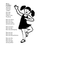 Wave
Goodbye
by Rob Reid
(The picture
book is also
 available.)
Wave high,
Wave low,
I think it’s time,
We gotta go.

Wave your elbows,
Wave your toes,
Wave your tongue
And wave your nose.

Wave your knees,
Wave your lips,
Blow a kiss with fingertips.

Wave your ears,
Wave your hair,
Wave your belly and derriere.

Wave your chin.
Wave your eye.
Wave your hand
And say goodbye!
 