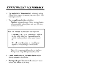ENRICHMENT MATERIALS

•   The Volunteers’ Resource Box brings a new selection
    of flannel stories, puppets, pop-ups, and props to your library at the
    beginning of each series.

•   The complete collection is listed here.
      Caution: Books are the center of library storytime. Puppets
      and props should be used carefully to make more of the story,
      never to distract from it.



    You can request any of these that aren’t in your box.
          Call 384-3150. Ask for Youth Services. Anyone in
          the office will be glad to help. You can ask for specific
          material, or tell us your theme and let us send whatever
          fits.

          Or: ask your librarian to e-mail your
          request to Theresa Hadley or Catherine Sarette.


        Note: Try to request materials a week or two in advance.
        We may have to arrange delivery from another branch.

•   Please let us know if you have ideas for other
    things we might add to this collection.

•   We’ll gladly provide materials to make new flannel
    stories or other materials for the library.
 