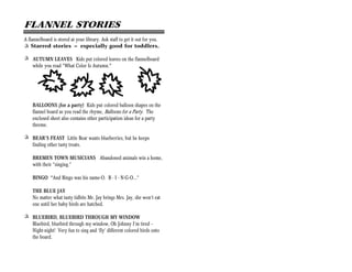 FLANNEL STORIES
A flannelboard is stored at your library. Ask staff to get it out for you.
+ Starred stories = especially good for toddlers.

+ AUTUMN LEAVES Kids put colored leaves on the flannelboard
  while you read “What Color Is Autumn."




    BALLOONS (for a party) Kids put colored balloon shapes on the
    flannel board as you read the rhyme, Balloons for a Party. The
    enclosed sheet also contains other participation ideas for a party
    threme.

+ BEAR’S FEAST Little Bear wants blueberries, but he keeps
  finding other tasty treats.

    BREMEN TOWN MUSICIANS Abandoned animals win a home,
    with their “singing.”

    BINGO “And Bingo was his name-O. B - I - N-G-O...”

    THE BLUE JAY
    No matter what tasty tidbits Mr. Jay brings Mrs. Jay, she won’t eat
    one until her baby birds are hatched.

+ BLUEBIRD, BLUEBIRD THROUGH MY WINDOW
  Bluebird, bluebird through my window, Oh Johnny I’m tired —
  Night-night! Very fun to sing and ‘fly’ different colored birds onto
  the board.
 