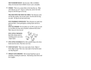 THE FEARSOME BEAST Like the book, Who’s In Rabbit’s
    House, the fearsome beast in Rabbit’s house is just a caterpillar.

+ FISHIES “There are so many fishies in the deep blue sea. What
  color fishy do you see?” Sung to a catchy tune, ask for the Little
  Songs for Little Me tape for the tune.

    THE FISH WITH THE DEEP SEA SMILE The fishermen catch
    one fish after another, but not their quarry, the fish with the deep-
    sea smile. He flips his tail and swims away.

    FIVE ENORMOUS DINOSAURS These dinosaurs are made from
    patterned fabric. Great participation counting rhyme and fun to
    look at.
    FIVE FAT SPIDERS Five fat spiders are we/ We’ve spun our web
    in a tree/When the bugs came around/we swallowed them down/
    That’s why we’re fat, you see!

    FIVE LITTLE CHICKENS
    Each little chicken asks for
    something good to eat in this
     simple rhyme

+ FIVE LITTLE SEASHELLS Five little seashells lying on the shore.
  Swish went the waves. Then there were four.

+ FLIP FLAP JACK “There was a man made of food. Made of
  food? Made of food! There was a man made of food and his name
  was Flip-Flap Jack!”

+ FROGGY GETS DRESSED But he keeps forgetting to put on
  something, including his underwear. Entertaining sound effects and
  lots of giggles.
 