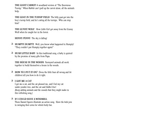 THE GIANT CARROT A woodland version of “The Enormous
    Turnip.” When Rabbit can’t pull up the carrot alone, all the animals
    help.

    THE GOAT IN THE TURNIP FIELD The billy goat got into the
    boy’s turnip field, and he’s eating all the turnips. Who can stop
    him?

    THE GUNNY WOLF How Little Girl got away from the Gunny
    Wolf when he caught her in the forest.

    HENNY PENNY The sky is falling!

+ HUMPTY DUMPTY Well, you know what happened to Humpty!
  “They couldn’t put Humpty together again!”

+ HUSH LITTLE BABY In this traditional song, a baby is quieted
  by the promise of many gifts from Papa.

    THE HOUSE IN THE WOODS Farmyard animals all work
    together to build themselves a house in the woods.

+ HOW TO I PUT IT ON? Dress the little bear all wrong and let
  children tell you how to do it right.

+ I GOT ME A CAT
  I got me a cat, and the cat pleased me, and I fed my cat
  under yonder tree, and the cat said fiddle-I-fee!
  (Keep adding animals and the sounds that they might make in
  this rollicking song.)

+ IF I COULD HAVE A WINDMILL
  These flannel figures illustrate an action song. Have the kids join
  in swinging their arms for whole-body fun.
 