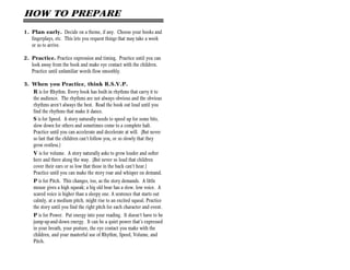 HOW TO PREPARE
1. Plan early. Decide on a theme, if any. Choose your books and
   fingerplays, etc. This lets you request things that may take a week
   or so to arrive.

2. Practice. Practice expression and timing. Practice until you can
   look away from the book and make eye contact with the children.
   Practice until unfamiliar words flow smoothly.

3. When you Practice, think R.S.V.P.
   R is for Rhythm. Every book has built-in rhythms that carry it to
   the audience. The rhythms are not always obvious and the obvious
   rhythms aren’t always the best. Read the book out loud until you
   find the rhythms that make it dance.
   S is for Speed. A story naturally needs to speed up for some bits,
   slow down for others and sometimes come to a complete halt.
   Practice until you can accelerate and decelerate at will. (But never
   so fast that the children can’t follow you, or so slowly that they
   grow restless.)
    V is for volume. A story naturally asks to grow louder and softer
    here and there along the way. (But never so loud that children
    cover their ears or so low that those in the back can’t hear.)
    Practice until you can make the story roar and whisper on demand.
    P is for Pitch. This changes, too, as the story demands. A little
    mouse gives a high squeak; a big old bear has a slow, low voice. A
    scared voice is higher than a sleepy one. A sentence that starts out
    calmly, at a medium pitch, might rise to an excited squeal. Practice
    the story until you find the right pitch for each character and event.
    P is for Power. Put energy into your reading. It doesn’t have to be
    jump-up-and-down energy. It can be a quiet power that’s expressed
    in your breath, your posture, the eye contact you make with the
    children, and your masterful use of Rhythm, Speed, Volume, and
    Pitch.
 