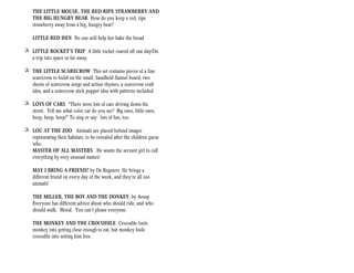 THE LITTLE MOUSE, THE RED RIPE STRAWBERRY AND
    THE BIG HUNGRY BEAR How do you keep a red, ripe
    strawberry away from a big, hungry bear?

    LITTLE RED HEN No one will help her bake the bread

+ LITTLE ROCKET’S TRIP A little rocket roared off one day/On
  a trip into space so far away.

+ THE LITTLE SCARECROW This set contains pieces of a fine
  scarecrow to build on the small, handheld flannel board, two
  sheets of scarecrow songs and action rhymes, a scarecrow craft
  idea, and a scarecrow stick puppet idea with patterns included.

+ LOTS OF CARS “There were lots of cars driving down the
  street. Tell me what color car do you see? Big ones, little ones,
  beep, beep, beep!” To sing or say: lots of fun, too.

+ LOU AT THE ZOO Animals are placed behind images
  representing their habitats, to be revealed after the children guess
  who.
  MASTER OF ALL MASTERS He wants the servant girl to call
  everything by very unusual names!

    MAY I BRING A FRIEND? by De Regniers He brings a
    different friend on every day of the week, and they’re all zoo
    animals!

    THE MILLER, THE BOY AND THE DONKEY, by Aesop
    Everyone has different advice about who should ride, and who
    should walk. Moral: You can’t please everyone.

    THE MONKEY AND THE CROCODILE Crocodile fools
    monkey into getting close enough to eat, but monkey fools
    crocodile into setting him free.
 