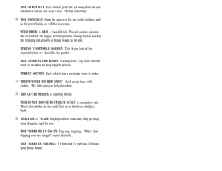 THE SHADY HAT Each animal grabs the hat away from the one
   who had it before, but what’s this? The hat is buzzing!

+ THE SNOWMAN Hand the pieces of felt out to the children and
  as the poem builds, so will the snowman.

   SOUP FROM A NAIL, a Swedish tale The old woman says she
   has no food for the beggar, but the promise of soup from a nail has
   her bringing out all sorts of things to add to the pot.

   SPRING VEGETABLE GARDEN This rhyme lists all the
   vegetables that are planted in the garden.

   THE STONE IN THE ROAD, The king rolls a big stone into the
   road, to see what his lazy subjects will do.

   STREET SOUNDS Each vehicle has a particular noise to make.

+ TEDDY WORE HIS RED SHIRT Such a cute bear with
  clothes. The little ones can help dress him.

+ TEN LITTLE FISHES A counting rhyme.

   THIS IS THE HOUSE THAT JACK BUILT A cumulative tale.
   This is the rat that ate the malt, that lay in the house that Jack
   built.

+ THIS LITTLE TRAIN Brightly colored train cars, they go chug
  chug chugging right by you.

   THE THREE BILLY GOATS Trip trap, trip trap. “Who’s that
   tripping over my bridge?” roared the troll...

   THE THREE LITTLE PIGS “I’ll huff and I’ll puff and I’ll blow
   your house down.”
 