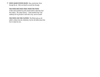 + WHEN MARCH WINDS BLOW Nine colorful hats ‘blow’
  through the air. Kids can help the second time through.

   THE WIDE MOUTHED FROG FROM THE POND
   A little wide-mouthed frog asks animal mothers what they feed
   their babies. The snake answers, “wide-mouthed frogs” and
   suddenly the frog decides to talk with a tiny, narrow mouth!

   THE WIND AND THE CLOTHES The Wind steals an old
   rabbit’s clothes from the clothesline, but the old rabbit shows him
   how to make his own.
 
