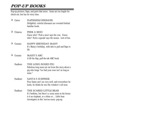 POP-UP BOOKS
Pop-up pictures, flaps, and parts that move. Some are too fragile for
check-out, but fun for story time.

+ Carter           FLAPDOODLE DINOSAURS
                   Delightful, colorful dinosaurs are revealed behind
                   familiar foods.

+ Cimarus          PEEK A MOO
                   Guess who? Peek a moo! says the cow. Guess
                   who? Peek a squeak! says the mouse. Lots of fun.

+ Cousins          HAPPY BIRTHDAY MAISY
                   It’s Maisy’s birthday, with tabs to pull and flaps to
                   lift.

+ Cousins          MAISY’S ABC
                   A lift the flap, pull-the-tab ABC book.

    Faulkner       THE LONG-NOSED PIG
                   Fabulous long noses jut out from this story about a
                   pig who brags “too bad your nose isn’t as long as
                   mine.”

    Faulkner       SANTA’S SURPRISE
                   Poor Santa can’t see very well, and everywhere he
                   looks, he thinks he sees the reindeer’s red nose.

    Faulkner       THE SCARED LITTLE BEAR
                   It’s bedtime, but there’s a scary noise in the house:
                   is it an elephant, or a rhino or… Little bear
                   investigates in this ‘not-too-scary- pop-up.
 