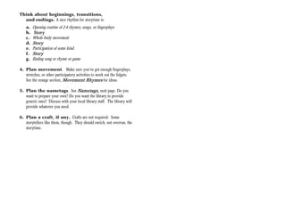 Think about beginnings, transitions,
  and endings. A nice rhythm for storytime is:
    a.   Opening routine of 2-4 rhymes, songs, or fingerplays
    b.   Story
    c.   Whole body movement
    d.   Story
    e.   Participation of some kind.
    f.   Story
    g.   Ending song or rhyme or game

4. Plan movement. Make sure you’ve got enough fingerplays,
   stretches, or other participatory activities to work out the fidgets.
   See the orange section, Movement Rhymes for ideas.

5. Plan the nametags. See Nametags, next page. Do you
                                   Nametags
   want to prepare your own? Do you want the library to provide
   generic ones? Discuss with your local library staff. The library will
   provide whatever you need.

6. Plan a craft, if any. Crafts are not required. Some
   storytellers like them, though. They should enrich, not overrun, the
   storytime.
 
