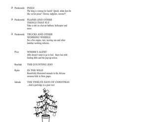 + Pienkowski   PIZZA!
               The king is coming for lunch! Quick, what does he
               like on his pizza? Cheese, tadpoles, worms??

+ Pienkowski   PLANES AND OTHER
               THINGS THAT FLY
               Take a ride in a hot air balloon, helicopter and
               more.

+ Pienkowski   TRUCKS AND OTHER
               WORKING WHEELS
               See a fire engine, taxi, moving van and other
               familiar working vehicles.


   Price       WHERE’S ALFIE?
               Alfie doesn’t want to go to bed. Have fun with
               finding Alfie and the pop-up action.

   Ruschak     THE COUNTING ZOO

   Ryder       IN THE WILD
               Beautifully illustrated animals in the African
               savanna hide in these pages.

   Sabuda      THE TWELVE DAYS OF CHRISTMAS
               …And a partridge in a pear tree!
 