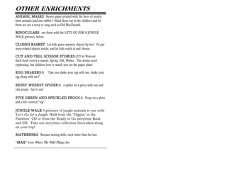 OTHER ENRICHMENTS
ANIMAL MASKS Heavy paper printed with the faces of mostly
farm animals (and one rabbit.) Hand them out to the children and let
them act out a story or song such as Old MacDonald.

BINOCULARS use them with the LET’S GO FOR A JUNGLE
WALK pictures, below.

CLOSED BASKET Let kids guess mystery objects by feel. Or put
story-related objects inside, and let kids reach in and choose.

CUT AND TELL SCISSOR STORIES (372.64 Warren)
Each book covers a season; Spring, Fall, Winter. The stories need
rephrasing, but children love to watch you cut the paper plate!

       SHAKERS+ “Can you shake your egg with me, shake your
EGG SHAKERS
egg along with me?”

EENSY WEENSY SPIDER     SPIDER+ a spider on a glove with sun and
rain props: fun to use!

                          SPECKLED FROGS+ Frogs on a glove
FIVE GREEN AND S PECKLED FROGS
and a felt covered “log”.

JUNGLE WALK 5 pictures of jungle animals to use with
Let’s Go for a Jungle Walk from the “Dippin’ in the
Paintbox” CD or from the Ready to Go storytime Book
and CD. Take our storytime collection binoculars along
on your trip!

MATRESHKA Russian nesting dolls, each tinier than the last.

“MAX from Where The Wild Things Are
 MAX”
 MAX
 