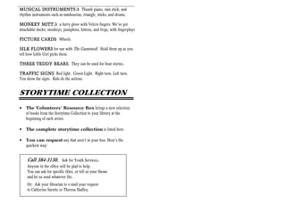 MUSICAL INSTRUMENTS Thumb piano, rain stick, and
             INSTRUMENTS+
rhythm instruments such as tambourine, triangle, sticks, and drums.

MONKEY MITT a furry glove with Velcro fingers. We’ve got
              MITT+
attachable ducks, monkeys, pumpkins, kittens, and frogs, with fingerplays.

PICTURE CARDS Wheels

SILK FLOWERS for use with The Gunniwolf. Hold them up as you
tell how Little Girl picks them.

THREE TEDDY BEARS They can be used for bear stories.
            BEARS.

TRAFFIC SIGNS Red light. Green Light. Right turn. Left turn.
You show the signs. Kids do the actions.


STORYTIME COLLECTION
•   The Volunteers’ Resource Box brings a new selection
    of books from the Storytime Collection to your library at the
    beginning of each series.

•   The complete storytime collection is listed here.

•   You can request any that aren’t in your box. Here’s the
    quickest way:


    Call 384-3150.        Ask for Youth Services.
    Anyone in the office will be glad to help.
    You can ask for specific titles, or tell us your theme
    and let us send whatever fits.
    Or: Ask your librarian to e-mail your request
    to Catherine Sarette or Theresa Hadley.
 