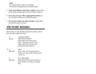 Note:
     Try to request books a week or two in advance.
     We may have to arrange delivery from another branch.

•   Your own library may have copies of many of these
    books. (But the storytime copy will often be in better condition.)

•   You can use any other appropriate books you
    like. (See How to Choose, p. 4 in the yellow section.)

•   If you have ideas for other books we might add to
    this collection, please let us know.


PICTURE BOOKS
Starred stories ( + ) are especially appropriate for toddlers. (One to
three year olds in toddler story time.)

    E                 LOUELLA MAE,
    Alarcon           SHE’S RUN AWAY!
                      Pause before the last word in each
                      rhyme. “Has anyone seen her? Now
                      where could she be? Go look in the
                      hollowed-out trunk of that tree.

+ E                   HUG
  Alborough           Hug. Hug. All the animals have
                      someone to hug. Little chimp wants
                      a hug, too.

    E                 IT’S THE BEAR!
    Alborough         Eddie and his mom go into the woods for a
                      picnic and meet a very large, very hungry
                      bear.
 