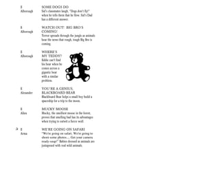 E           SOME DOGS DO
  Alborough   Sid’s classmates laugh, “Dogs don’t fly!”
              when he tells them that he flew. Sid’s Dad
              has a different answer.

  E           WATCH OUT! BIG BRO’S
  Alborough   COMING!
              Terror spreads through the jungle as animals
              hear the news that rough, tough Big Bro is
              coming.

  E           WHERE’S
  Alborough   MY TEDDY?
              Eddie can't find
              his bear when he
              comes across a
              gigantic bear
              with a similar
              problem.

  E           YOU’RE A GENIUS,
  Alexander   BLACKBOARD BEAR
              Blackboard Bear helps a small boy build a
              spaceship for a trip to the moon.

  E           MUCKY MOOSE
  Allen       Mucky, the smelliest moose in the forest,
              proves that smelling bad has its advantages
              when trying to outwit a fierce wolf.

+ E           WE’RE GOING ON SAFARI
  Arma        “We're going on safari. We're going to
              shoot some photos.... Get your camera
              ready-snap!" Babies dressed as animals are
              juxtaposed with real wild animals.
 