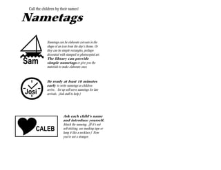 Call the children by their names!

Nametags


S
             Nametags can be elaborate cut-outs in the
             shape of an icon from the day’s theme. Or
             they can be simple rectangles, perhaps
             decorated with stamped or photocopied art.
             The library can provide
Sam          simple nametags or give you the
             materials to make elaborate ones.
             Ask your librarian.




C
             Be ready at least 10 minutes
             early to write nametags as children
             arrive. Set up self-serve nametags for late
Josi         arrivals. (Ask staff to help.)




                          Ask each child’s name
                          and introduce yourself.
                          Attach the nametag. (If it’s not
     CALEB                self-sticking, use masking tape or
                          hang it like a necklace.) Now
                          you’re not a stranger.
 
