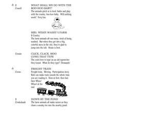 + E              WHAT SHALL WE DO WITH THE
  Cowell         BOO-HOO BABY?
                 The animals pitch in to feed, bathe and play
                 with the cranky, boo-hoo baby. Will nothing
                 work? Very fun.




                 MRS. WISHY-WASHY’S FARM
                 E Cowley
                 The farm animals all run away, tired of being
                 washed. But when they get into a big,
                 colorful mess in the city, they’re glad to
                 jump into the tub. Home is best.

    Cronin       CLICK, CLACK, MOO
                 COWS THAT TYPE
                 The cows love to type on an old typewriter
                 they found. What do they type? Demands!

+                FREIGHT TRAIN
    Crews        Freight train. Moving. Participation story.
                 Kids can make train sounds the whole time
                 you are reading it. Slow at first, then fast,
                 then Whoo!
                 Whoo! at the
                 end.



    E            DOWN BY THE POND
    Cruikshank   The farm animals all make noises as they
                 chase a sneaky fox into the nearby pond.
 