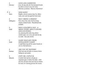 E            LEON AND ALBERTINE
   Davenier     Leon, the pig, asks all of his barnyard friends
                for advice on how to woo the lovely
                Albertine (a chicken). Hilarious illustrations!

+ E             WHO HOPS?
  Davis         Brightly colored creatures hop, fly, slither,
                swim, and crawl through this lively book.

   E            MAY I BRING A FRIEND?
   DeRegniers   Every day of the week, the boy brings
                surprise animal friends. Flannelboard also
                available.

   E            DOG’S COLORFUL DAY : A
   Dodd         MESSY STORY ABOUT COLORS
                AND COUNTING.
                An endearing little white dog collects
                colorful spots, one to ten; and ends the day
                in a bath. Cute and colorful.

   E            HAIRY MACLARY FROM
   Dodd         DONALDSON’S DAIRY
                A small black dog and his canine friends set
                out on a bold adventure.

   E            ARE YOU MY MOTHER?
   Eastman      Little bird asks all kinds of creatures before
                finding his real mother.

   E            COPY ME, COPYCUB
   Edwards      A mother bear and her cub play an
                important game of follow the leader. Little
                does the cub know that each time he imitates
                his mom, he’s learning precious life lessons.
 