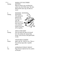 + E          MAMA CAT HAS THREE
  Fleming    KITTENS
             While two kittens copy everything their
             mother does, their brother naps. But when
             Mama and the sisters nap, the tables are
             turned.

   E         MUNCHA! MUNCHA!
   Fleming   MUNCHA!
             After planting the
             garden he has
             dreamed of for
             years, Mr.
             McGreely tries to
             find a way to keep
             some persistent
             bunnies from eating
             all his vegetables.

   E         THIS IS THE BABY
   Fleming   This is the baby who hates to be dressed.
             here’s the mommy who must get baby
             dressed. Join in the fun of this gleeful battle
             of wills.

   E         VEGETABLE GARDEN
   Florian   Spade, rake, hoe. Seeds in a row. Three or
             four words per page make a vegetable
             garden.

   E         ASTRONAUT PIGGY WIGGY
   Fox       Piggy dreams of what he’d do if he could be
             an astronaut.
 