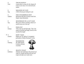 E           THE RUNAWAY
   Frost       A poem about a young colt who charges off
               in fear of new snow, to be retrieved by his
               mother.

   E           MILLIONS OF CATS
   Gag         A little old man goes looking for a pet.

   E           THE GINGERBREAD BOY
   Galdone     Well-known folk tales in picture book form.
               Simple, funny illustrations.

   E           MOONBEAM ON A CAT’S EAR
   Gay         Was it just a dream or did they really try to
               steal the moon out of the sky?

   E           PIZZA PAT
   Gelman      “This is the tray that Pat bought. This is the
               dough, all stretchy and floppy, that lay in the
               tray that Pat bought.”

+ E            BABY! TALK!
  Gentieu      Simple text “Go, baby go!” accompanies
               great photos of babies showing the action.

   E           MUSHROOM
   Ginsburg    IN THE RAIN
               It shelters all kinds
               of animals.


   E           BEASTLY FEAST
   Goldstone   Antelopes and cantaloupes, fleas and peas get
               ready for a beastly feast that will twist your
               tongue and make your mouth water.
 