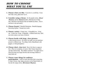 HOW TO CHOOSE
WHAT YOU’LL USE

1. Choose what you like. If you love it, so will they. If you
   don’t like a story, please don’t use it.

2. Consider using a theme. See the purple section, About
   Themes, and the Themes booklet, which has lots of ideas.
   Also, materials in the Resource Box are bundled by theme. (You’re
   welcome to mix and match.)

3. Choose beauty! Beautiful illustrations. Beautiful language.
   Interesting rhythms. Unusual new words.

4. Choose variety: A funny story. A thoughtful one. A long
   one. A short one. A song. A fingerplay. A flannel board story. Each
   new twist creates a new wave of interest.

5. Choose books with large, clear pictures
   so that everyone can see. (If a book’s too small, you can sometimes
   present it a different way. Try telling it with a flannelboard, with
   puppets, or with participation.)

6. Choose short, clear text. One to five lines to a page are
   best. (There are exceptions, of course.) Don't choose long stories
   and then shorten them. The children will know! You might want to
    show the group your longer favorites and encourage children to
    check them out.

7. Choose some things for audience
   participation. Look for stories that allow kids to sing along,
   or chant a chorus, clap, stamp, put pieces on the flannel board, etc.
   See also the orange section, Movement Rhymes.
 
