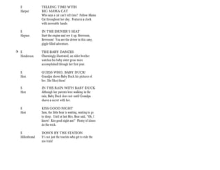 E             TELLING TIME WITH
   Harper        BIG MAMA CAT
                 Who says a cat can’t tell time? Follow Mama
                 Cat throughout her day. Features a clock
                 with moveable hands.

   E             IN THE DRIVER’S SEAT
   Haynes        Start the engine and rev it up, Brrrroom,
                 Brrrroom! You are the driver in this zany,
                 giggle-filled adventure.

+ E              THE BABY DANCES
  Henderson      Charmingly illustrated, an older brother
                 watches his baby sister grow more
                 accomplished through her first year.

   E             GUESS WHO, BABY DUCK!
   Hest          Grandpa shows Baby Duck his pictures of
                 her. She likes them!

   E             IN THE RAIN WITH BABY DUCK
   Hest          Although her parents love walking in the
                 rain, Baby Duck does not--until Grandpa
                 shares a secret with her.

   E             KISS GOOD NIGHT
   Hest          Sam, the little bear is waiting, waiting to go
                 to sleep. Until at last Mrs. Bear said, “Oh, I
                 know! Kiss good night am!” Plenty of kisses
                 do the trick.

   E             DOWN BY THE STATION
   Hillenbrand   It’s not just the tourists who get to ride the
                 zoo train!
 