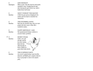 E            ONE MONDAY
   Huntington   What a week! Day after day the wind assails
                Annabelle’s farm, straightening the pigs’
                tails, blowing the spots off the cow, until it
                finally blows itself away!

   E            DON’T FORGET THE BACON!
   Hutchins     A little boy goes grocery shopping for his
                mother and tries hard to remember her
                instructions.

   E            THE DOORBELL RANG
   Hutchins     Each time the doorbell rings, there are more
                people who have come to share Ma’s
                wonderful cookies.

   E            HAPPY BIRTHDAY, SAM
   Hutchins     One special present brings a solution to
                several of Sam’s problems.

+ E             ROSIE’S WALK
  Hutchins      Under, over and
                through, and the
                fox never catches
                Rosie the hen.
                Take the kids on
                Rosie’s Walk for a
                great whole body stretch.

   E            THE SURPRISE PARTY
   Hutchins     As a secret is passed along, it gets horribly
                distorted, and Rabbit gets a surprise when he
                tries to get people to come to his surprise
                party.
 
