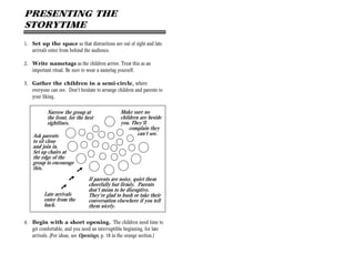 PRESENTING THE
STORYTIME
1. Set up the space so that distractions are out of sight and late
   arrivals enter from behind the audience.

2. Write nametags as the children arrive. Treat this as an
   important ritual. Be sure to wear a nametag yourself.

3. Gather the children in a semi-circle, where
   everyone can see. Don’t hesitate to arrange children and parents to
   your liking.

           Narrow the group at                  Make sure no
           the front, for the best              children are beside
           sightlines.                          you. They’ll
                                                    complain they
    Ask parents                                         can’t see.
    to sit close
    and join in.
    Set up chairs at
    the edge of the
    group to encourage
    this.
                           À
                      À         If parents are noisy, quiet them
                                cheerfully but firmly. Parents
                  À             don’t mean to be disruptive.
          Late arrivals         They’re glad to hush or take their
          enter from the        conversation elsewhere if you tell
          back.                 them nicely.

4. Begin with a short opening. The children need time to
   get comfortable, and you need an interruptible beginning, for late
   arrivals. (For ideas, see Openings, p. 18 in the orange section.)
 