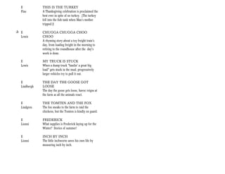E           THIS IS THE TURKEY
  Fine        A Thanksgiving celebration is proclaimed the
              best ever in spite of no turkey. (The turkey
              fell into the fish tank when Max’s mother
              tripped.))

+ E           CHUGGA CHUGGA CHOO
  Lewis       CHOO
              A rhyming story about a toy freight train's
              day, from loading freight in the morning to
              retiring to the roundhouse after the day's
              work is done.

  E           MY TRUCK IS STUCK
  Lewis       When a dump truck "haulin' a great big
              load" gets stuck in the mud, progressively
              larger vehicles try to pull it out.

  E           THE DAY THE GOOSE GOT
  Lindbergh   LOOSE
              The day the goose gets loose, havoc reigns at
              the farm as all the animals react.

  E           THE TOMTEN AND THE FOX
  Lindgren    The fox sneaks to the farm to raid the
              chickens, but the Tomten is kindly on guard.

  E           FREDERICK
  Lionni      What supplies is Frederick laying up for the
              Winter? Stories of summer!

  E           INCH BY INCH
  Lionni      The little inchworm saves his own life by
              measuring inch by inch.
 