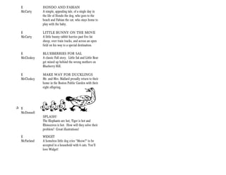 E           HONDO AND FABIAN
   McCarty     A simple, appealing tale, of a single day in
               the life of Hondo the dog, who goes to the
               beach and Fabian the cat, who stays home to
               play with the baby.

   E           LITTLE BUNNY ON THE MOVE
   McCarty     A little bunny rabbit hurries past five fat
               sheep, over train tracks, and across an open
               field on his way to a special destination.

   E           BLUEBERRIES FOR SAL
   McCloskey   A classic Fall story. Little Sal and Little Bear
               get mixed up behind the wrong mothers on
               Blueberry Hill.

   E           MAKE WAY FOR DUCKLINGS
   McCloskey   Mr. and Mrs. Mallard proudly return to their
               home in the Boston Public Garden with their
               eight offspring.




+ E
  McDonnell
               SPLASH!
               The Elephants are hot, Tiger is hot and
               Rhinoceros is hot. How will they solve their
               problem? Great illustrations!

   E           WIDGET
   McFarland   A homeless little dog cries “Meow?” to be
               accepted in a household with 6 cats. You’ll
               love Widget!
 