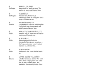 E            WIDGET & THE PUPPY
McFarland    Widget is told to “watch the puppy.” He
             watches the puppy do all kinds of things!

E            SUDDENLY!
McNaughton   Time after time, Preston the pig
             unknowingly outwits the hungry wolf who is
             trying to catch and eat him.

E            PIG PIG GROWS UP
McPhail      Only when faced with a dire emergency does
             Pig Pig finally react like a grown-up and
             admit he is not a baby any more.

E            MOUSEKIN’S CHRISTMAS EVE
Miller       Mousekin finds his way up into the branches
             of a decorated Christmas tree.

E            WHOSE HAT?
Miller       A guessing game with lively color
             photographs. Hats represent occupations: a
             chef’s cap, constructions worker’s helmet,
             magicians hat, a fireman’s hat...

E            WHOSE SHOE?
Miller       It’s shoes this time: clown, baseball player,
             etc.

E            LITTLE BEAR’S VALENTINE
Minarik      Little Bear has a secret admirer. Who could
             it be? This is in larger picture book format
             than the other Little Bear books, with
             Sendak-like illustrations by Heather Green.
 