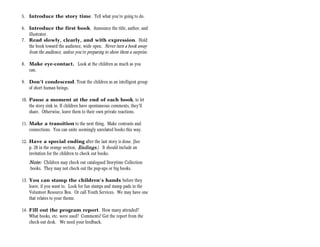 5. Introduce the story time. Tell what you’re going to do.

6. Introduce the first book. Announce the title, author, and
   illustrator.
7. Read slowly, clearly, and with expression. Hold
   the book toward the audience, wide open. Never turn a book away
    from the audience, unless you’re preparing to show them a surprise.

8. Make eye-contact. Look at the children as much as you
   can.

9. Don’t condescend. Treat the children as an intelligent group
   of short human beings.

10. Pause a moment at the end of each book, to let
    the story sink in. If children have spontaneous comments, they’ll
    share. Otherwise, leave them to their own private reactions.

11. Make a transition to the next thing. Make contrasts and
    connections. You can unite seemingly unrelated books this way.

12. Have a special ending after the last story is done. (See
    p. 28 in the orange section, Endings.) It should include an
    invitation for the children to check out books.
    Note: Children may check out catalogued Storytime Collection
    books. They may not check out the pop-ups or big books.

13. You can stamp the children’s hands before they
    leave, if you want to. Look for fun stamps and stamp pads in the
    Volunteer Resource Box. Or call Youth Services. We may have one
    that relates to your theme.

14. Fill out the program report. How many attended?
    What books, etc. were used? Comments? Get the report from the
    check-out desk. We need your feedback.
 
