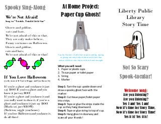 Liberty Public
Library
Story Time
Not So Scary
Spook-tacular!
Welcome song:
Are you listening?
Are you listening?
Yes I am! Yes I am!
Now it’s time for Story Time,
Now it’s time for Story Time!
Yes it is! Yes it is!
At Home Project:
Paper Cup Ghosts!
Tips for Parents: Crafts that require cutting, taping,
or gluing not only help children with their fine
motor skills but also improve their hand strength.
What you will need:
1. Paper or plastic cups
2. Tissue paper or toilet paper
3. String
4. Marker
Step 1: Turn the cup upside down and
draw a spooky ghost face with the
marker.
Step 2: Cut tissue paper/toilet paper
into strips.
Step 3: Tape or glue the strips inside the
cup so they hang downward.
Step 4: Tape or glue string to top of cup.
Step 5: Hang ghost in doorway and
scare all your friends!
Spooky Sing-Along
We’re Not Afraid!
Sung to: "Twinkle, Twinkle Little Star"
Ghosts and goblins,
cats and bats,
We're not afraid of this or that.
They are only make-believe,
Funny costumes on Halloween.
Ghosts and goblins,
cats and bats,
We're not afraid of this or that!
If You Love Halloween
(to the tune of If You’re Happy and You Know It)
If you’re a ghost and you know it just
say BOO! If you’re a ghost and you
know it just say BOO!
If you’re a ghost and you know it and
you really want to show it, if you’re a
ghost and you know it just say BOO!
(Black cat, just MEOW)
(Skeleton, wiggle your bones)
If you love Halloween and you know it,
do all three!
 