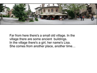Far from here there's a small old village. In the
village there are some ancient buildings.
In the village there's a girl, her name's Lisa.
She comes from another place, another time…