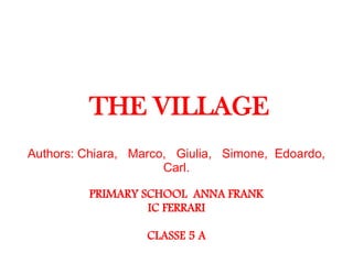 THE VILLAGE
Authors: Chiara, Marco, Giulia, Simone, Edoardo,
Carl.
PRIMARY SCHOOL ANNA FRANK
IC FERRARI
CLASSE 5 A
 