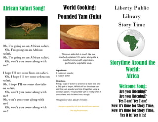 Liberty Public
Library
Story Time
Storytime Around the
World:
Africa
Welcome Song:
Are you listening?
Are you listening?
Yes I am! Yes I am!
Now it’s time for Story Time,
Now it’s time for Story Time,
Yes it is! Yes it is!
World Cooking:
Pounded Yam (Fufu)
African Safari Song!
Ingredients
2 cups yam powder
2 cups of water
Directions
Bring 2 cups of water to a boil on a stove top. Use
a 2 Qt pot or larger. Whilst still on the stove top
add the yam powder and mix it together using a
wooden spoon. The pounded yam is ready when it
smoothens and thickens into a dough.
This process takes about 5 minutes
This yam side dish is much like our
mashed potatoes! It’s eaten alongside a
meal brimming with vegetables,
particularly vegetable soup.
Recipes suppled by PBS Kids World Foods website:
Pbs.org/food/recipes
Oh, I’m going on an African safari,
Oh, I’m going on an African
safari,
Oh, I’m going on an African safari,
Oh, won’t you come along with
me?
I hope I’ll see some lions on safari,
Oh, I hope I’ll see some zebras on
safari,
Oh, I hope I’ll see some cheetahs
on safari,
Oh, won’t you come along with
me?
Oh, won’t you come along with
me?
Oh, won’t you come along with
me?
 