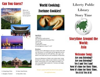Liberty Public
Library
Story Time
Storytime Around the
World:
Asia
Welcome Song:
Are you listening?
Are you listening?
Yes I am! Yes I am!
Now it’s time for Story Time,
Now it’s time for Story Time,
Yes it is! Yes it is!
World Cooking:
Fortune Cookies!
Can You Guess?
Ingredients
1 egg white
1/8 teaspoon vanilla extract
1/4 cup unbleached all-purpose flour
1 pinch salt
1/4 cup sugar
1 tablespoon of water
6 Encouragement strips 4″ x 1/2″
Directions
Preheat oven to 400 degrees and coat a cookie sheet with
non stick spray. In a small bowl mix the egg white and va-
nilla until foamy but not stiff. Add flour, salt, sugar, and
water to the bowl and mix until completely incorporated.
Drop one tablespoon of batter unto cookie sheet. Using
the back of a spoon, make circular motions on top of the
batter until you get a 3.5″ circle. Make sure batter is as
even as possible. Bake cookies for 7 minutes until edges
turn golden brown.
Recipes suppled by PBS Kids World Foods website:
Pbs.org/food/recipes
Where are
these popular
cities located?
Can you guess?
A
B
C
D
A. Hong Kong, China B. Seoul, South Korea
C. Bangkok, Thailand D. New Delhi, India
 