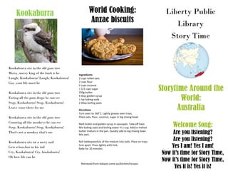 Liberty Public
Library
Story Time
Storytime Around the
World:
Australia
Welcome Song:
Are you listening?
Are you listening?
Yes I am! Yes I am!
Now it’s time for Story Time,
Now it’s time for Story Time,
Yes it is! Yes it is!
World Cooking:
Anzac biscuits
Kookaburra
Ingredients
2 cups rolled oats
2 cups flour
2 cups coconut
1 1/2 cups sugar
250g butter
4 tbsp golden syrup
1 tsp baking soda
2 tblsp boiling wate
Directions
Turn oven to 160°C. Lightly grease oven trays.
Place oats, flour, coconut, sugar in big mixing bowl.
Melt butter and golden syrup in saucepan. Take off heat.
Mix baking soda and boiling water in a cup. Add to melted
butter mixture in the pan. Quickly add to big mixing bowl.
Mix well.
Roll tablespoonfuls of the mixture into balls. Place on trays
5cm apart. Press lightly with fork.
Bake for 20 minutes.
Retrieved from kidspot.come.au/kitchen/recipes
Kookaburra sits in the old gum tree
Merry, merry king of the bush is he
Laugh, Kookaburra! Laugh, Kookaburra!
Gay your life must be
Kookaburra sits in the old gum tree
Eating all the gum drops he can see
Stop, Kookaburra! Stop, Kookaburra!
Leave some there for me
Kookaburra sits in the old gum tree
Counting all the monkeys he can see
Stop, Kookaburra! Stop, Kookaburra!
That's not a monkey that's me
Kookaburra sits on a rusty nail
Gets a boo-boo in his tail
Cry, Kookaburra! Cry, kookaburra!
Oh how life can be
 